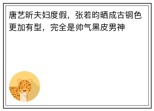 唐艺昕夫妇度假，张若昀晒成古铜色更加有型，完全是帅气黑皮男神